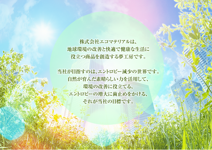 株式会社エコマテリアルは、地球環境の改善と快適で健康な生活に役立つ商品を創造する夢工房です。当社が目指すのは、エントロピー減少の世界です。自然が育んだ素晴らしい力を活用して、環境の改善に役立てる、エントロピーの増大に歯止めをかける、それが当社の目標です。